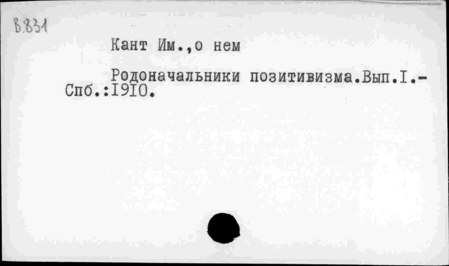 ﻿Ш4
Кант Им.,о нем
Родоначальники позитивизма.Вып.1.» Спб.:19Ю.